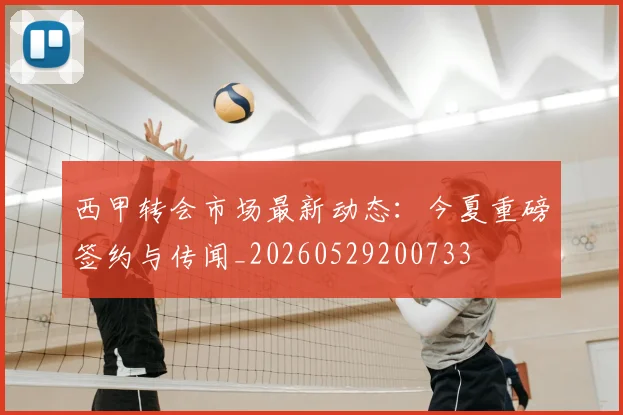 西甲转会市场最新动态：今夏重磅签约与传闻_20260529200733