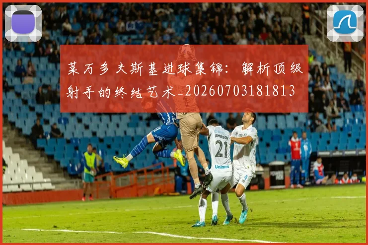 莱万多夫斯基进球集锦：解析顶级射手的终结艺术_20260703181813