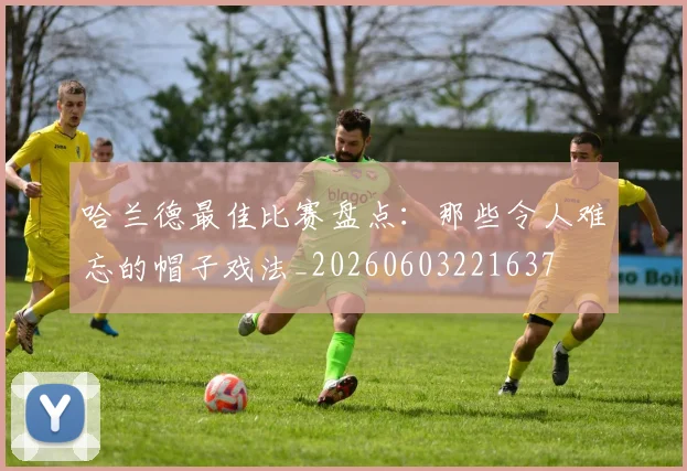 哈兰德最佳比赛盘点:那些令人难忘的帽子戏法_20260603221637