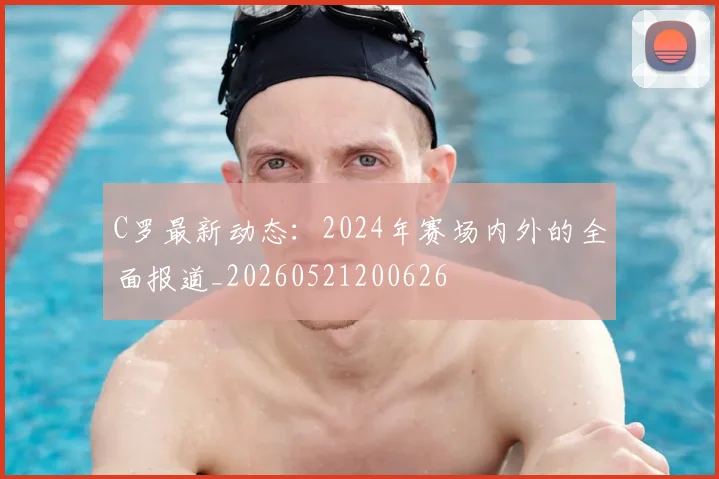 C罗最新动态：2024年赛场内外的全面报道_20260521200626