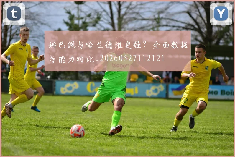 姆巴佩与哈兰德谁更强?全面数据与能力对比_20260527112121