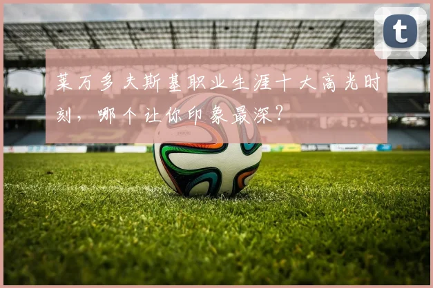 莱万多夫斯基职业生涯十大高光时刻，哪个让你印象最深？