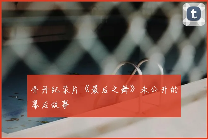 乔丹纪录片《最后之舞》未公开的幕后故事
