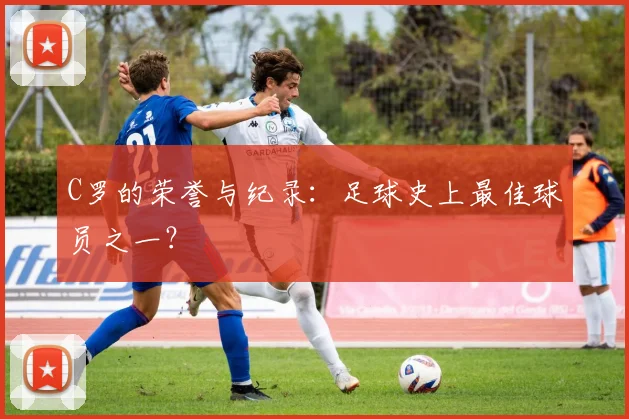 C罗的荣誉与纪录：足球史上最佳球员之一？