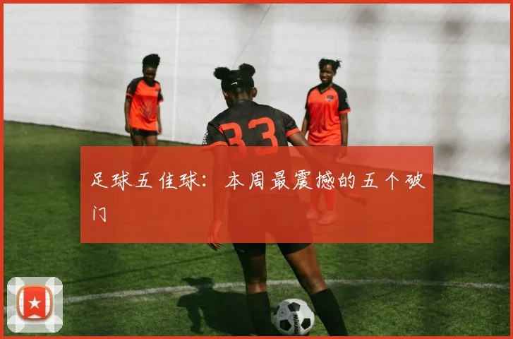 足球五佳球:本周最震撼的五个破门