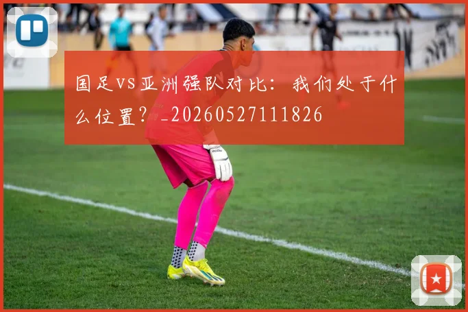 国足vs亚洲强队对比:我们处于什么位置?_20260527111826